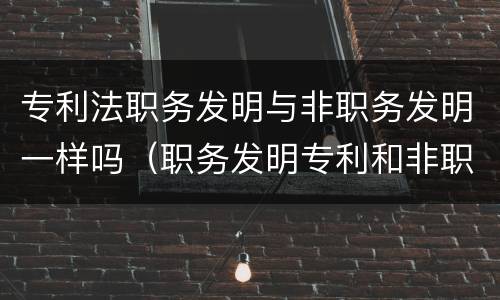 专利法职务发明与非职务发明一样吗（职务发明专利和非职务发明专利）