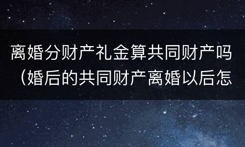 离婚分财产礼金算共同财产吗（婚后的共同财产离婚以后怎么分）