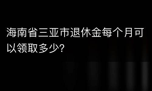 海南省三亚市退休金每个月可以领取多少？