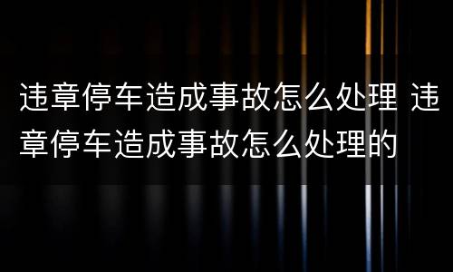 违章停车造成事故怎么处理 违章停车造成事故怎么处理的