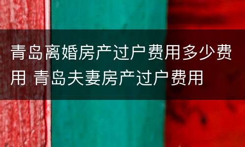 青岛离婚房产过户费用多少费用 青岛夫妻房产过户费用
