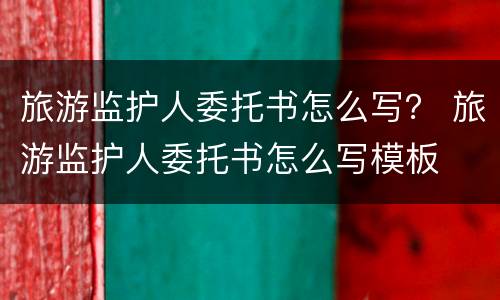 旅游监护人委托书怎么写？ 旅游监护人委托书怎么写模板