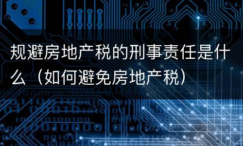 规避房地产税的刑事责任是什么（如何避免房地产税）