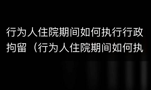 行为人住院期间如何执行行政拘留（行为人住院期间如何执行行政拘留）