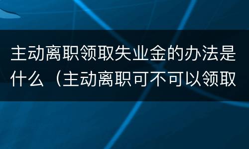 主动离职领取失业金的办法是什么（主动离职可不可以领取失业金）