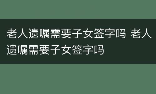 老人遗嘱需要子女签字吗 老人遗嘱需要子女签字吗