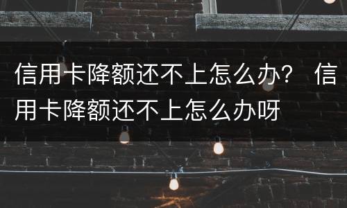 信用卡降额还不上怎么办？ 信用卡降额还不上怎么办呀