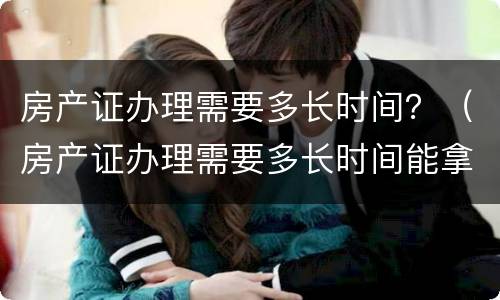 房产证办理需要多长时间？（房产证办理需要多长时间能拿到）