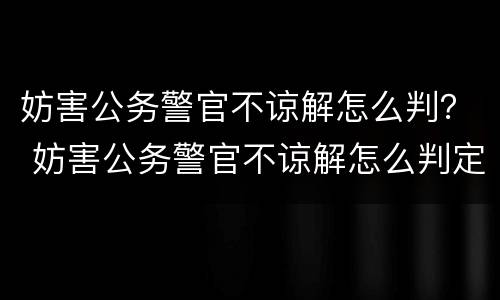 妨害公务警官不谅解怎么判？ 妨害公务警官不谅解怎么判定