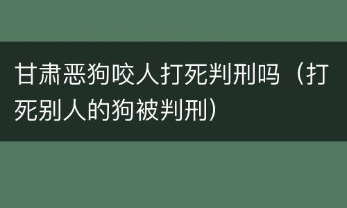 甘肃恶狗咬人打死判刑吗（打死别人的狗被判刑）