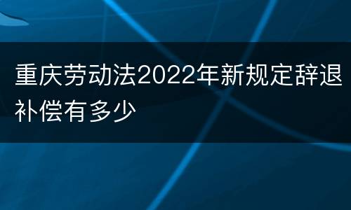 重庆劳动法2022年新规定辞退补偿有多少