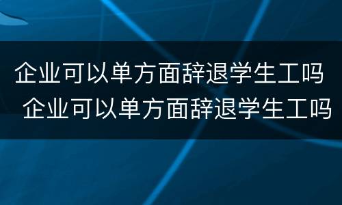 企业可以单方面辞退学生工吗 企业可以单方面辞退学生工吗知乎