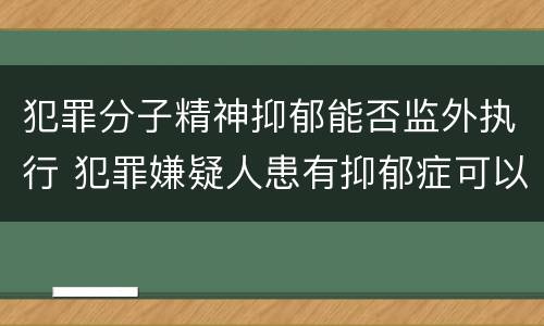 犯罪分子精神抑郁能否监外执行 犯罪嫌疑人患有抑郁症可以批捕吗