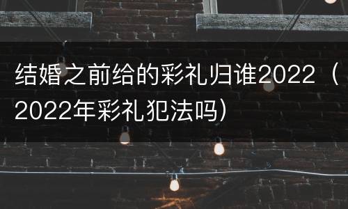 结婚之前给的彩礼归谁2022（2022年彩礼犯法吗）