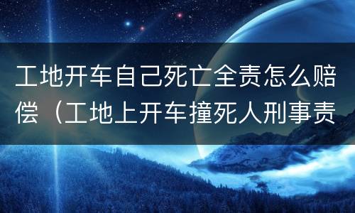 工地开车自己死亡全责怎么赔偿（工地上开车撞死人刑事责任）