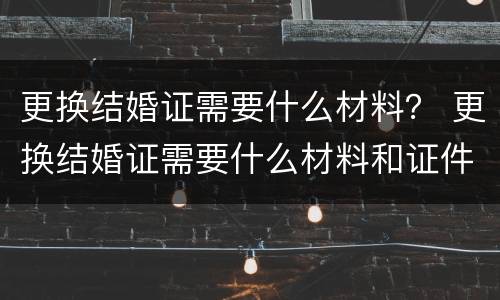 更换结婚证需要什么材料？ 更换结婚证需要什么材料和证件