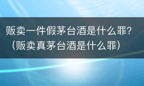 贩卖一件假茅台酒是什么罪？（贩卖真茅台酒是什么罪）