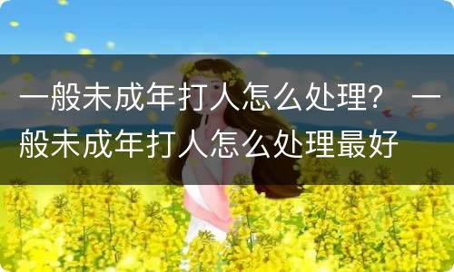 一般未成年打人怎么处理？ 一般未成年打人怎么处理最好