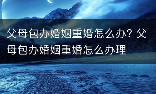 父母包办婚姻重婚怎么办? 父母包办婚姻重婚怎么办理