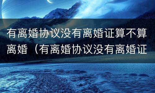 有离婚协议没有离婚证算不算离婚（有离婚协议没有离婚证算不算离婚了）