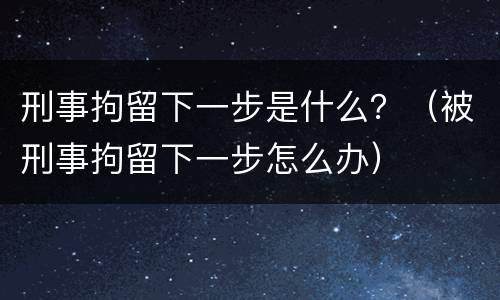 刑事拘留下一步是什么？（被刑事拘留下一步怎么办）
