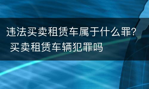 违法买卖租赁车属于什么罪？ 买卖租赁车辆犯罪吗