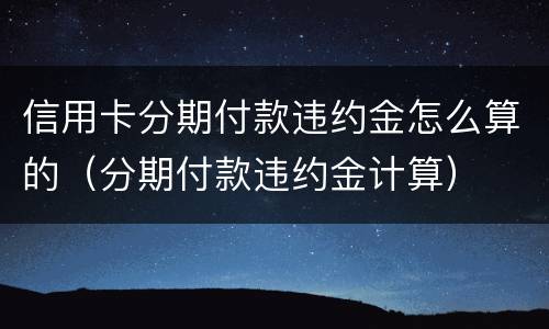 信用卡分期付款违约金怎么算的（分期付款违约金计算）