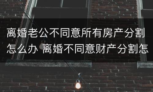 离婚老公不同意所有房产分割怎么办 离婚不同意财产分割怎么办