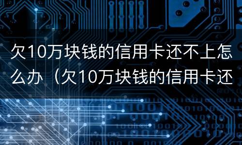 欠10万块钱的信用卡还不上怎么办（欠10万块钱的信用卡还不上怎么办呢）