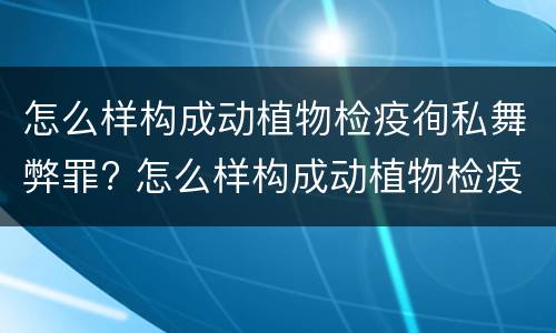 怎么样构成动植物检疫徇私舞弊罪? 怎么样构成动植物检疫徇私舞弊罪案例
