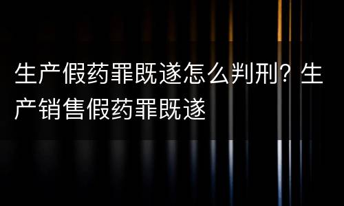 生产假药罪既遂怎么判刑? 生产销售假药罪既遂