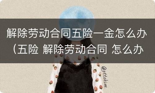 解除劳动合同五险一金怎么办（五险 解除劳动合同 怎么办）