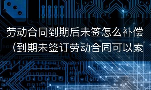 劳动合同到期后未签怎么补偿（到期未签订劳动合同可以索赔吗?）