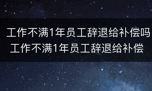 工作不满1年员工辞退给补偿吗 工作不满1年员工辞退给补偿吗合法吗