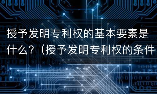授予发明专利权的基本要素是什么?（授予发明专利权的条件包括）