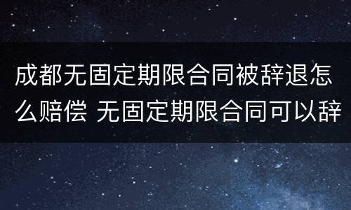 成都无固定期限合同被辞退怎么赔偿 无固定期限合同可以辞退员工吗