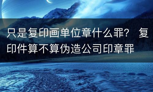只是复印画单位章什么罪？ 复印件算不算伪造公司印章罪