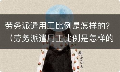 劳务派遣用工比例是怎样的？（劳务派遣用工比例是怎样的啊）