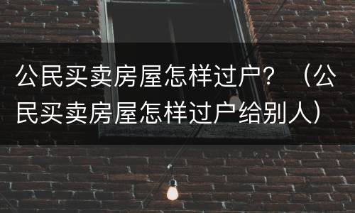 公民买卖房屋怎样过户？（公民买卖房屋怎样过户给别人）