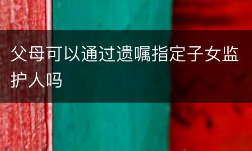 父母可以通过遗嘱指定子女监护人吗