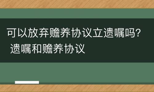 可以放弃赡养协议立遗嘱吗？ 遗嘱和赡养协议