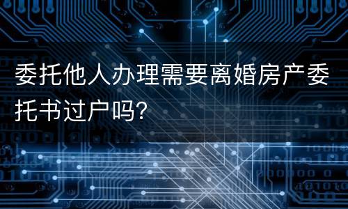 委托他人办理需要离婚房产委托书过户吗？