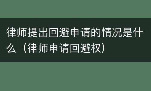 律师提出回避申请的情况是什么（律师申请回避权）