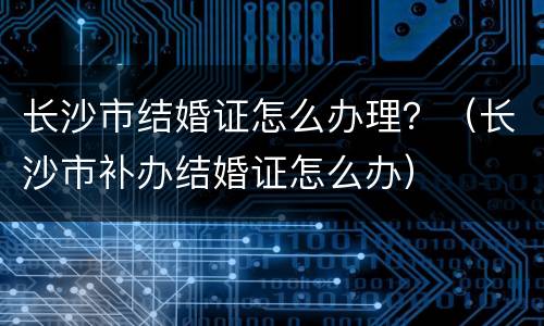 长沙市结婚证怎么办理？（长沙市补办结婚证怎么办）