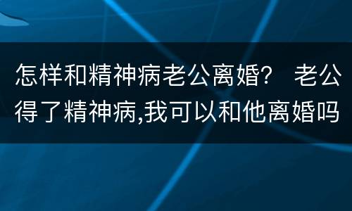 怎样和精神病老公离婚？ 老公得了精神病,我可以和他离婚吗