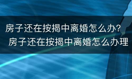 房子还在按揭中离婚怎么办？ 房子还在按揭中离婚怎么办理手续