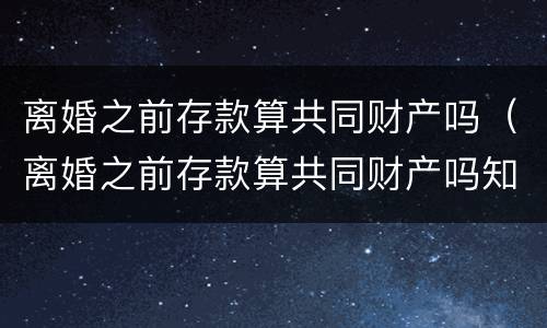 离婚之前存款算共同财产吗（离婚之前存款算共同财产吗知乎）