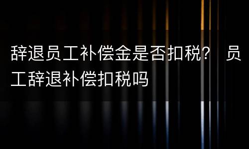 辞退员工补偿金是否扣税？ 员工辞退补偿扣税吗