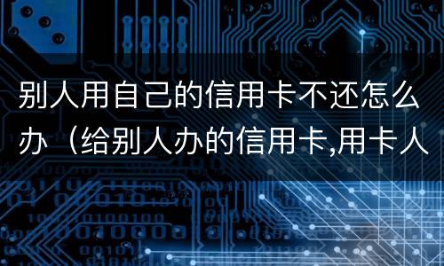 别人用自己的信用卡不还怎么办（给别人办的信用卡,用卡人不还怎么办）