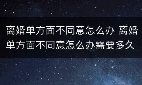 离婚单方面不同意怎么办 离婚单方面不同意怎么办需要多久